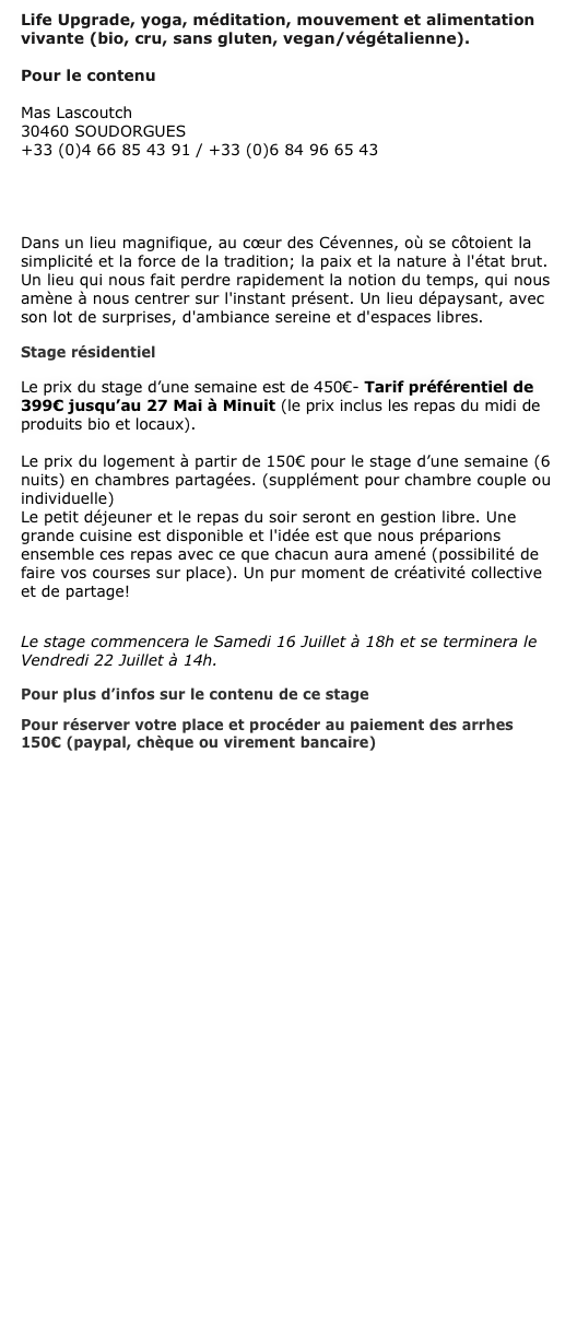 Life Upgrade, yoga, méditation, mouvement et alimentation vivante (bio, cru, sans gluten, vegan/végétalienne).

Pour le contenu CLIQUEZ ICI

Mas Lascoutch 30460 SOUDORGUES +33 (0)4 66 85 43 91 / +33 (0)6 84 96 65 43
gitelascoutch@orange.fr

http://www.cevennes-ressourcement.fr/

Dans un lieu magnifique, au cœur des Cévennes, où se côtoient la simplicité et la force de la tradition; la paix et la nature à l'état brut. Un lieu qui nous fait perdre rapidement la notion du temps, qui nous amène à nous centrer sur l'instant présent. Un lieu dépaysant, avec son lot de surprises, d'ambiance sereine et d'espaces libres.

Stage résidentiel

Le prix du stage d’une semaine est de 450€- Tarif préférentiel de 399€ jusqu’au 27 Mai à Minuit (le prix inclus les repas du midi de produits bio et locaux).

Le prix du logement à partir de 150€ pour le stage d’une semaine (6 nuits) en chambres partagées. (supplément pour chambre couple ou individuelle)
Le petit déjeuner et le repas du soir seront en gestion libre. Une grande cuisine est disponible et l'idée est que nous préparions ensemble ces repas avec ce que chacun aura amené (possibilité de faire vos courses sur place). Un pur moment de créativité collective et de partage! 

Le stage commencera le Samedi 16 Juillet à 18h et se terminera le Vendredi 22 Juillet à 14h.

Pour plus d’infos sur le contenu de ce stage CLIQUEZ ICI
Pour réserver votre place et procéder au paiement des arrhes 150€ (paypal, chèque ou virement bancaire) 















